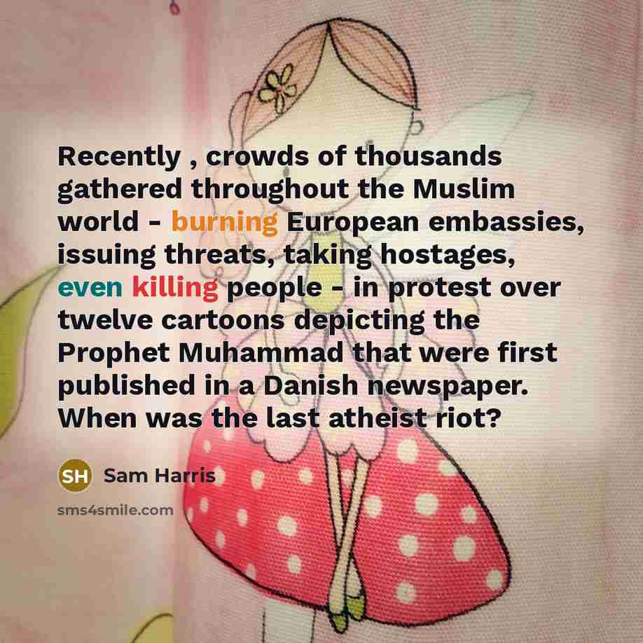 “Recently , crowds of thousands gathered throughout the Muslim world - burning European embassies, issuing threats, taking hostages, even killing people - in protest over twelve cartoons depicting the Prophet Muhammad that were first published in a Danish newspaper. When was the last atheist riot?” quote by Sam Harris