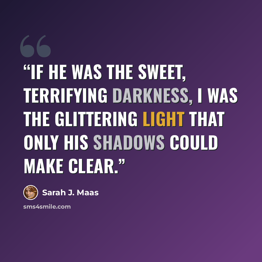 “If he was the sweet, terrifying darkness, I was the glittering light that only his shadows could make clear.” quote by Sarah J. Maas