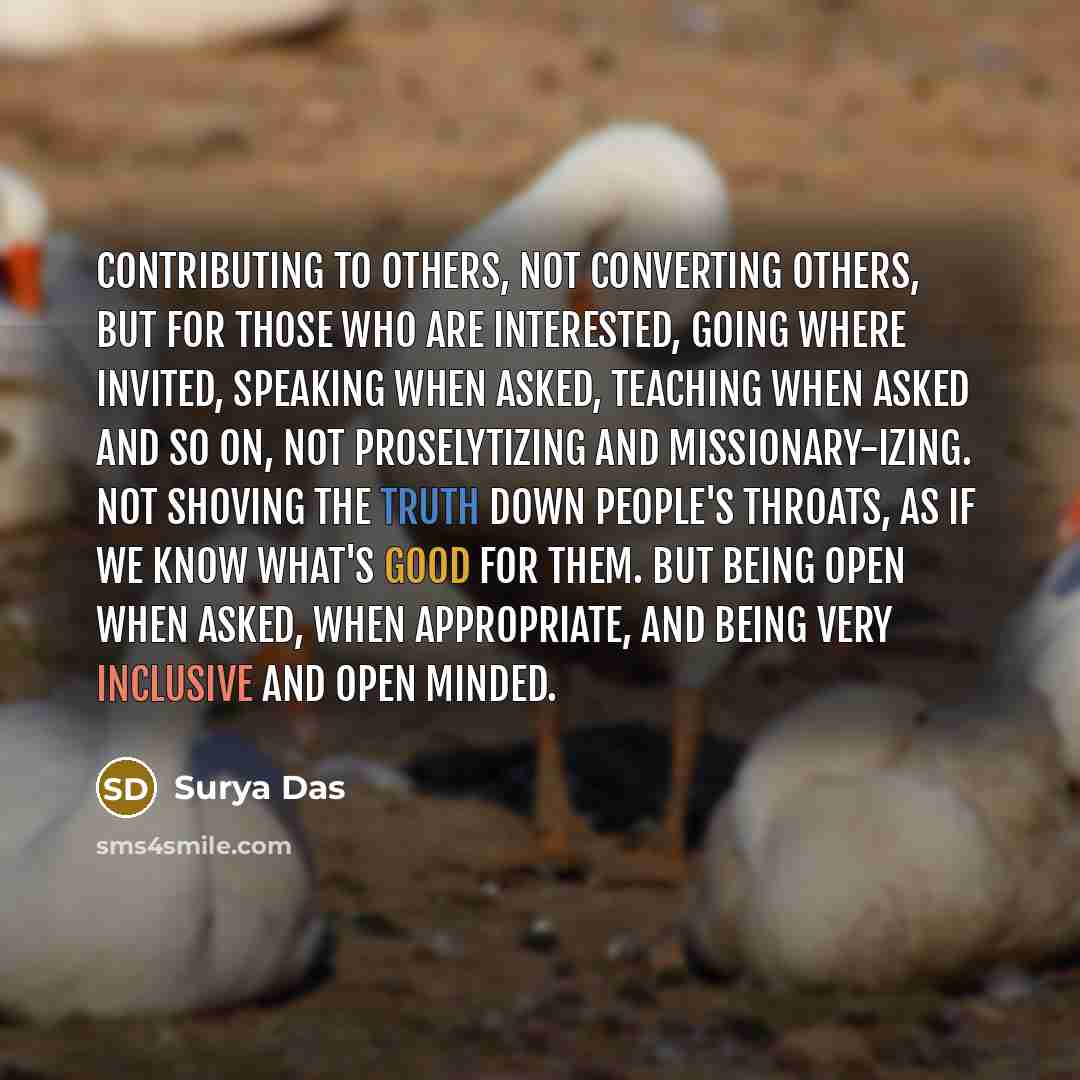 “Contributing to others, not converting others, but for those who are interested, going where invited, speaking when asked, teaching when asked and so on, not proselytizing and missionary-izing. Not shoving the truth down people's throats, as if we know what's good for them. But being open when…” quote by Surya Das
