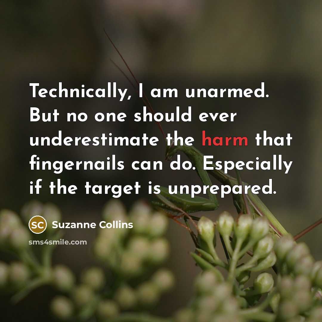 “Technically, I am unarmed. But no one should ever underestimate the harm that fingernails can do. Especially if the target is unprepared.” quote by Suzanne Collins
