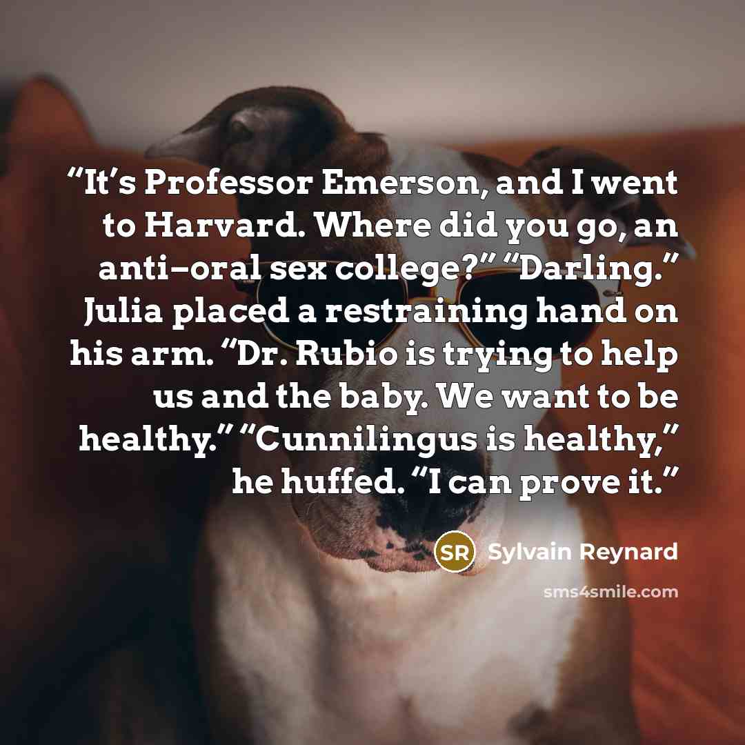 “It’s Professor Emerson, and I went to Harvard. Where did you go, an anti–oral sex college?” “Darling.” Julia placed a restraining hand on his arm. “Dr. Rubio is trying to help us and the baby. We want to be healthy.” “Cunnilingus is healthy,” he huffed. “I can prove it.” quote by Sylvain Reynard