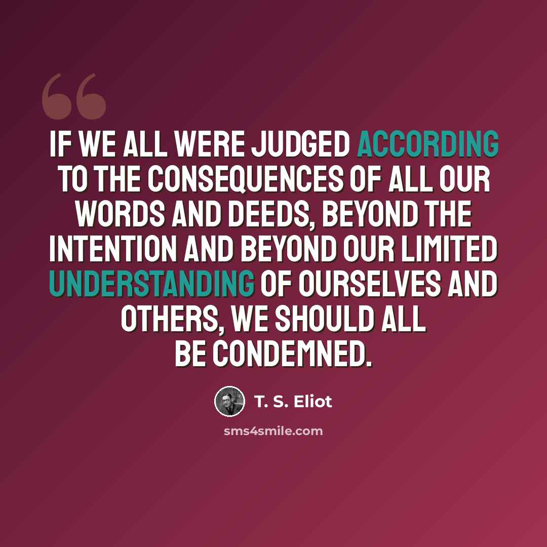 “If we all were judged according to the consequences Of all our words and deeds, beyond the intention And beyond our limited understanding Of ourselves and others, we should all be condemned.” quote by T. S. Eliot