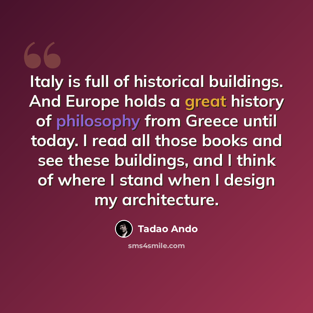 “Italy is full of historical buildings. And Europe holds a great history of philosophy from Greece until today. I read all those books and see these buildings, and I think of where I stand when I design my architecture.” quote by Tadao Ando