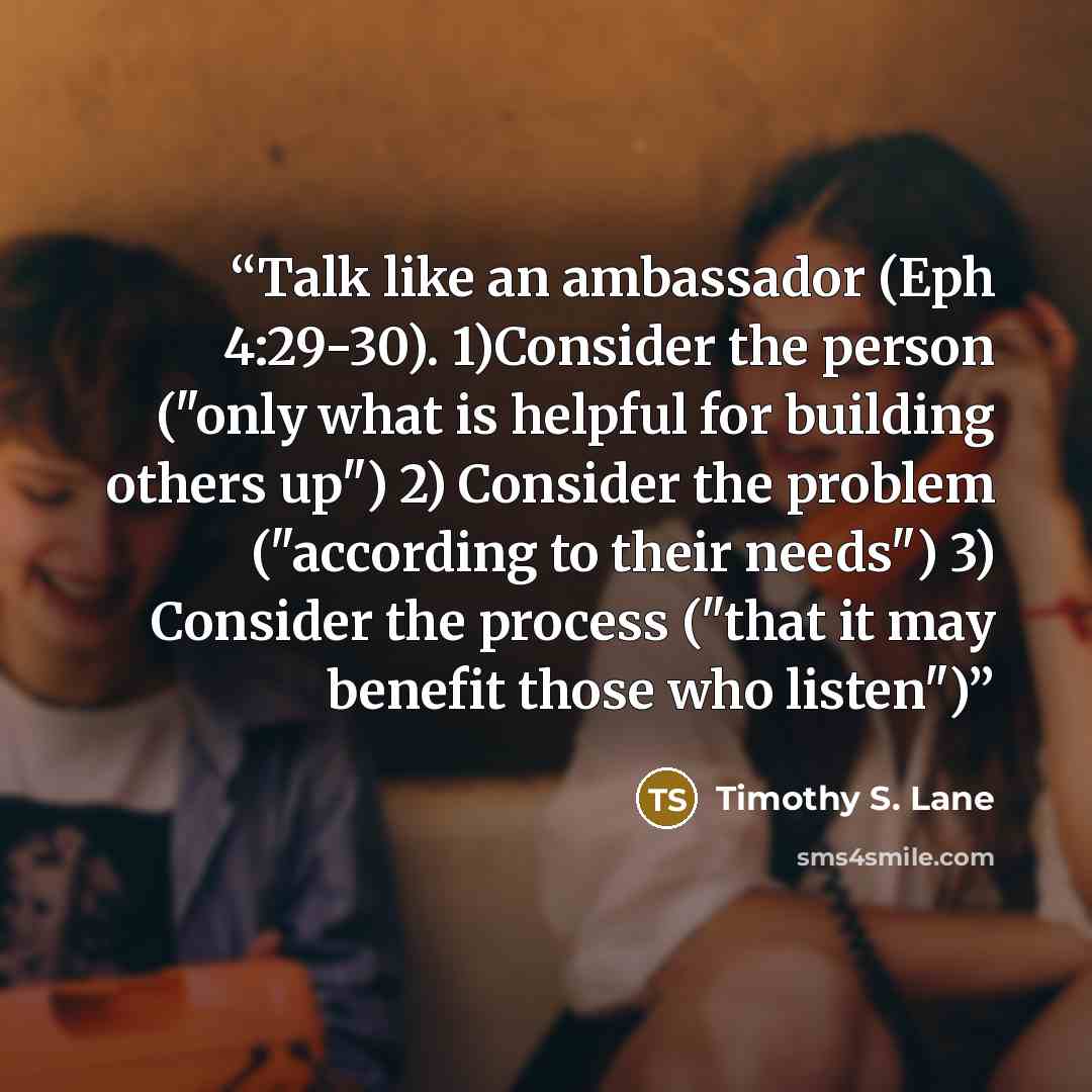 “Talk like an ambassador (Eph 4:29-30). 1)Consider the person ("only what is helpful for building others up") 2) Consider the problem ("according to their needs") 3) Consider the process ("that it may benefit those who listen")” quote by Timothy S. Lane
