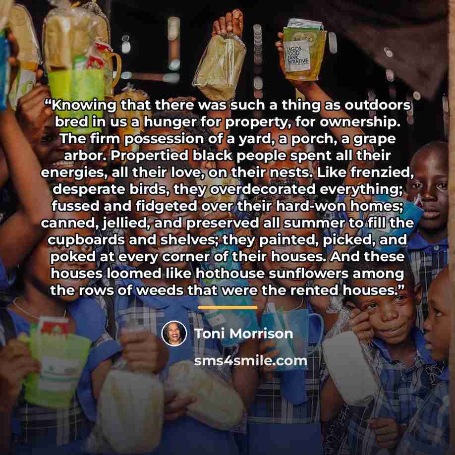 “Knowing that there was such a thing as outdoors bred in us a hunger for property, for ownership. The firm possession of a yard, a porch, a grape arbor. Propertied black people spent all their energies, all their love, on their nests. Like frenzied, desperate birds, they overdecorated everything…” quote by Toni Morrison