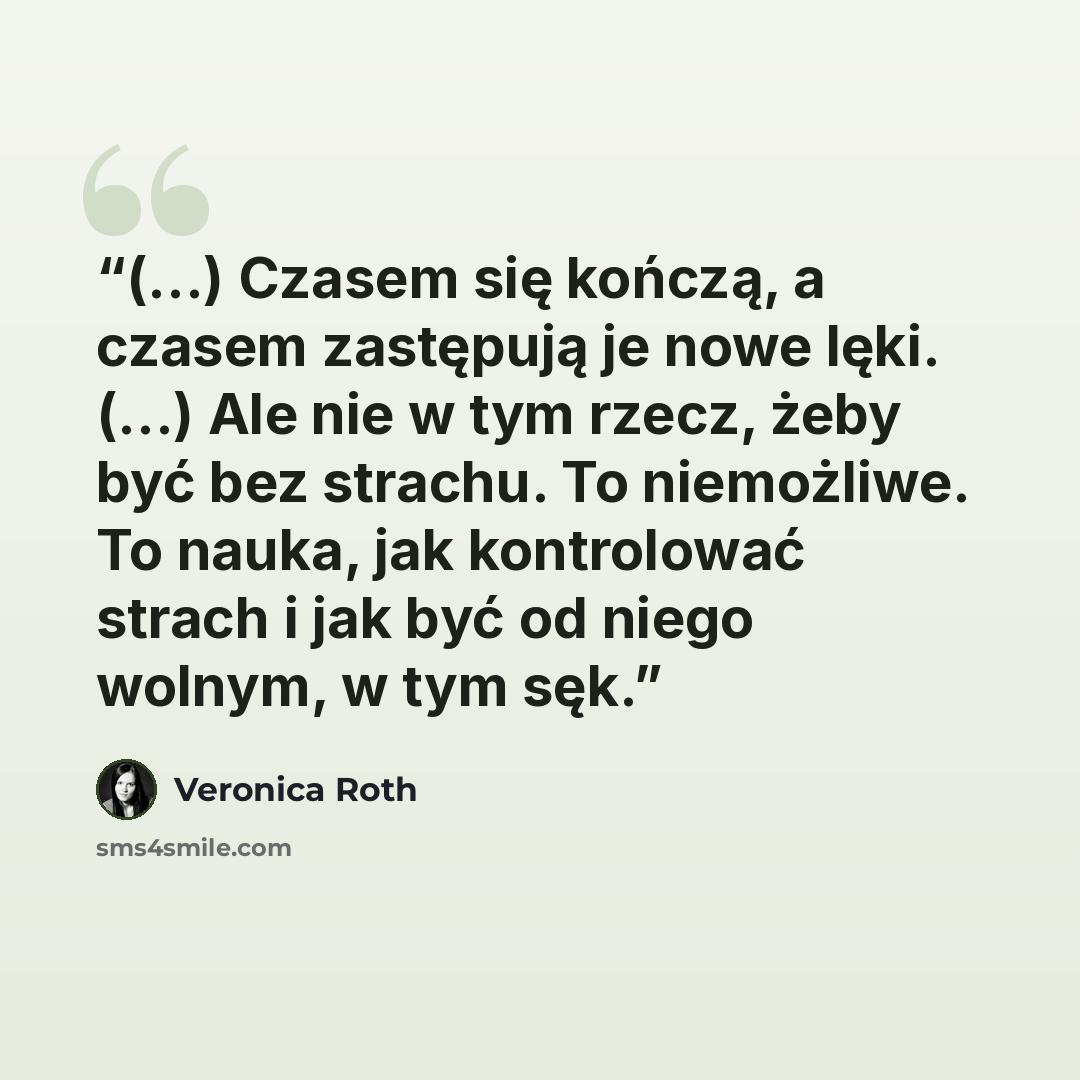 “(...) Czasem się kończą, a czasem zastępują je nowe lęki. (...) Ale nie w tym rzecz, żeby być bez strachu. To niemożliwe. To nauka, jak kontrolować strach i jak być od niego wolnym, w tym sęk.” quote by Veronica Roth