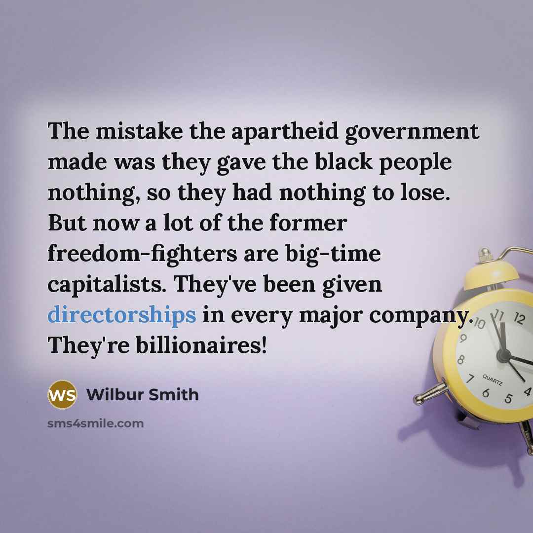 “The mistake the apartheid government made was they gave the black people nothing, so they had nothing to lose. But now a lot of the former freedom-fighters are big-time capitalists. They've been given directorships in every major company. They're billionaires!” quote by Wilbur Smith