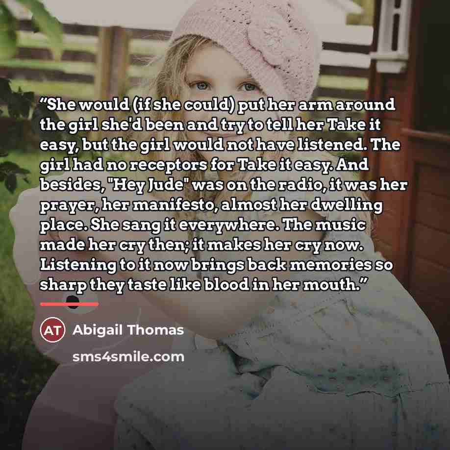 “She would (if she could) put her arm around the girl she'd been and try to tell her Take it easy, but the girl would not have listened. The girl had no receptors for Take it easy. And besides, "Hey Jude" was on the radio, it was her prayer, her manifesto, almost her dwelling place. She sang it…” quote by Abigail Thomas