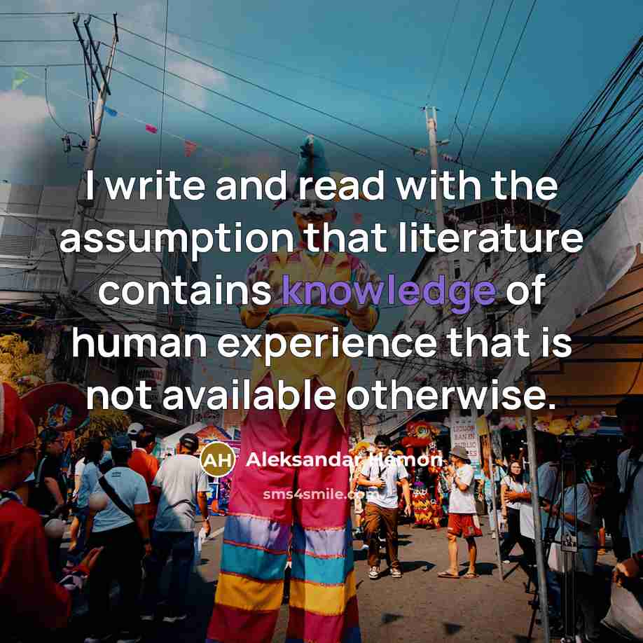 “I write and read with the assumption that literature contains knowledge of human experience that is not available otherwise.” quote by Aleksandar Hemon