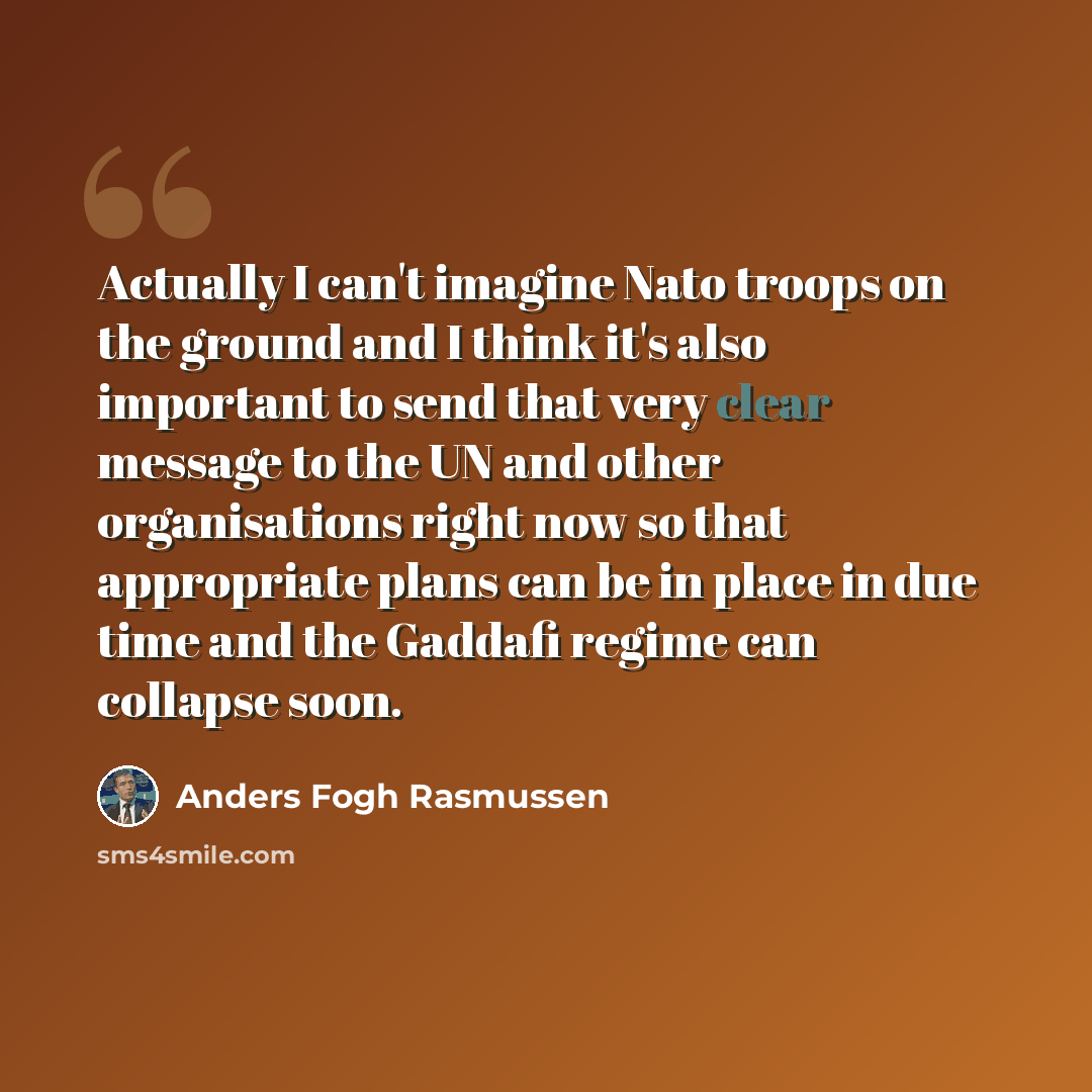 “Actually I can't imagine Nato troops on the ground and I think it's also important to send that very clear message to the UN and other organisations right now so that appropriate plans can be in place in due time and the Gaddafi regime can collapse soon.” quote by Anders Fogh Rasmussen