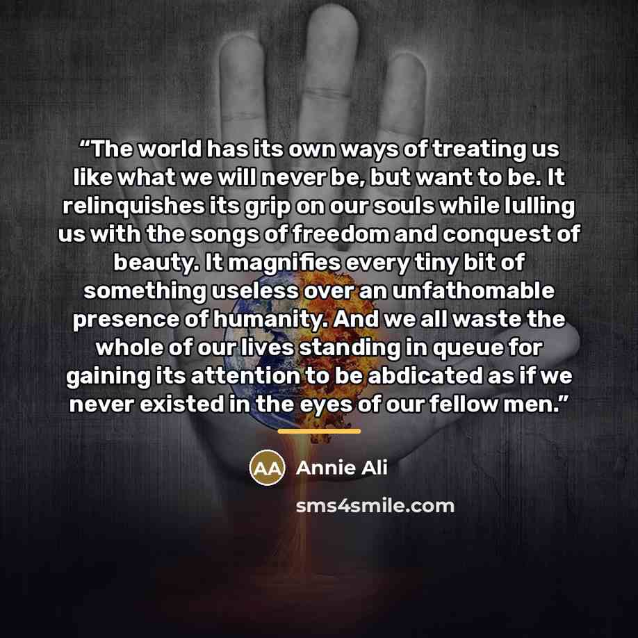 “The world has its own ways of treating us like what we will never be, but want to be. It relinquishes its grip on our souls while lulling us with the songs of freedom and conquest of beauty. It magnifies every tiny bit of something useless over an unfathomable presence of humanity. And we all…” quote by Annie Ali