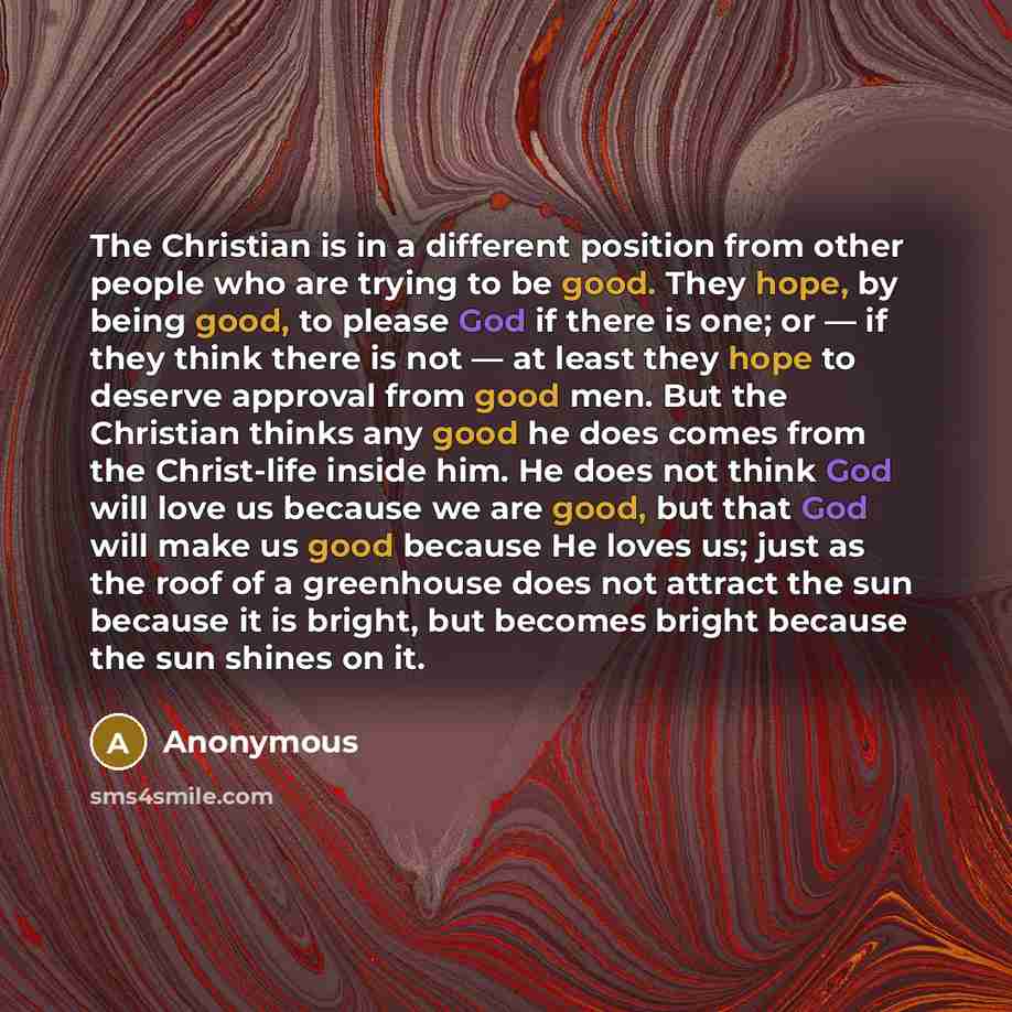 “The Christian is in a different position from other people who are trying to be good. They hope, by being good, to please God if there is one; or — if they think there is not — at least they hope to deserve approval from good men. But the Christian thinks any good he does comes from the…” quote by Anonymous