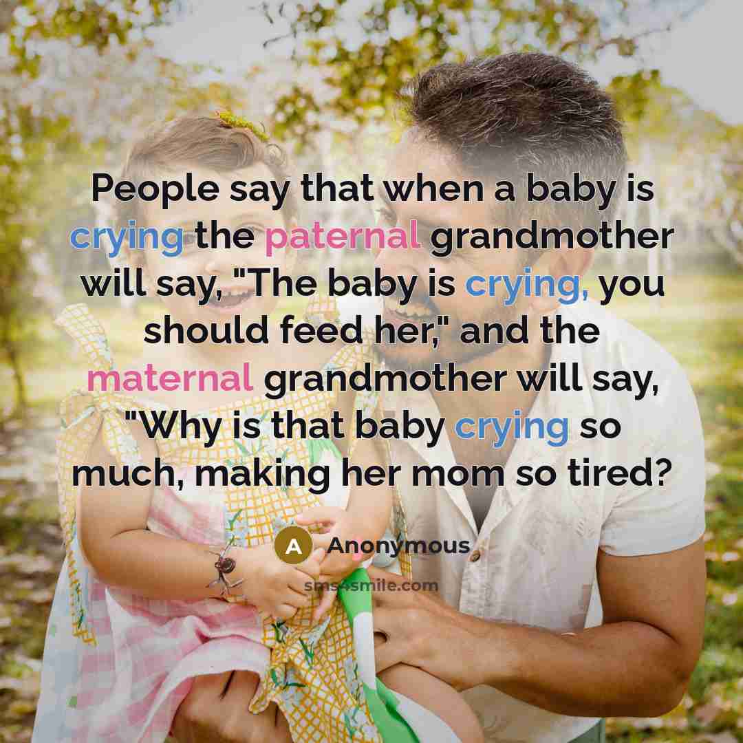 “People say that when a baby is crying the paternal grandmother will say, "The baby is crying, you should feed her," and the maternal grandmother will say, "Why is that baby crying so much, making her mom so tired?” quote by Anonymous