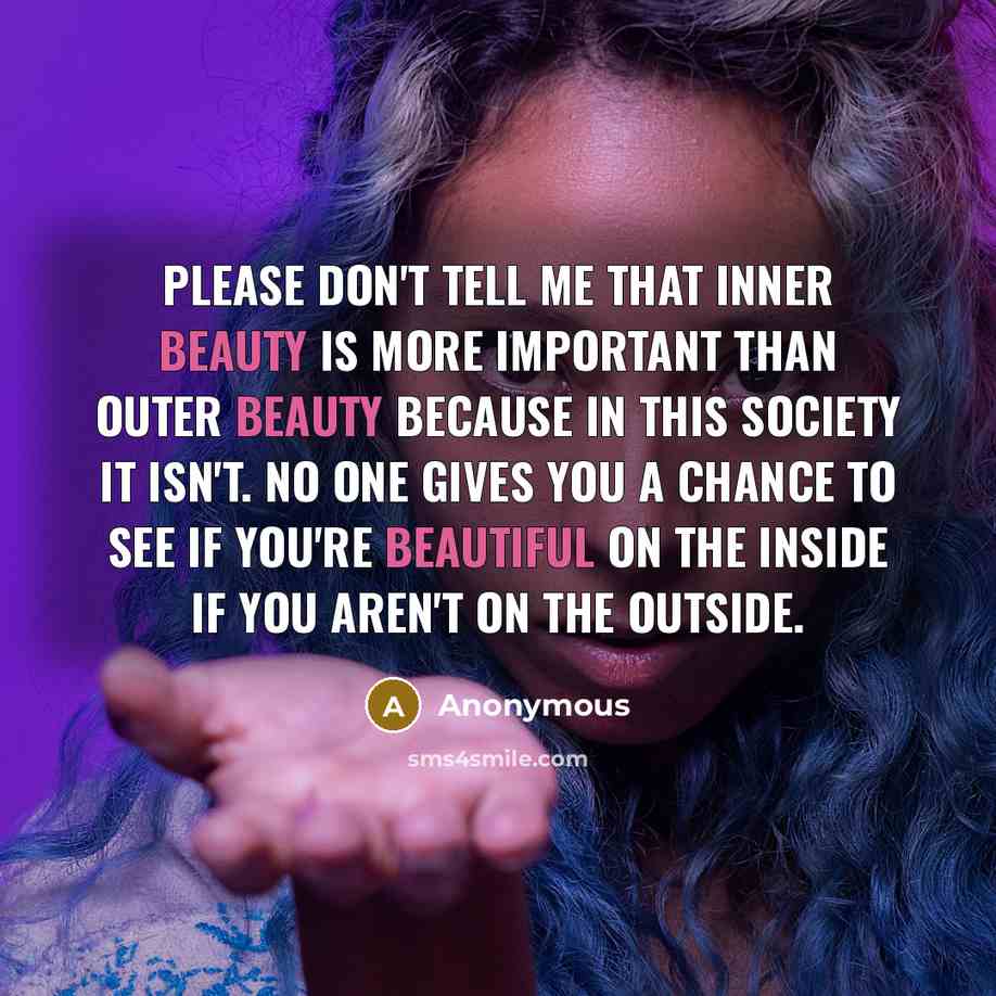 “Please don't tell me that inner beauty is more important than outer beauty because in this society it isn't. no one gives you a chance to see if you're beautiful on the inside if you aren't on the outside.” quote by Anonymous