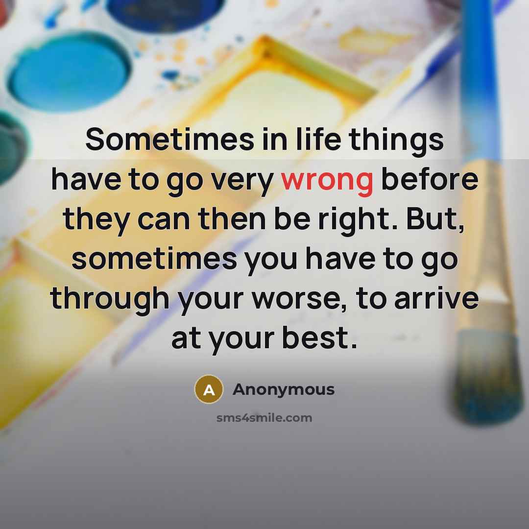 “Sometimes in life things have to go very wrong before they can then be right. But, sometimes you have to go through your worse, to arrive at your best.” quote by Anonymous