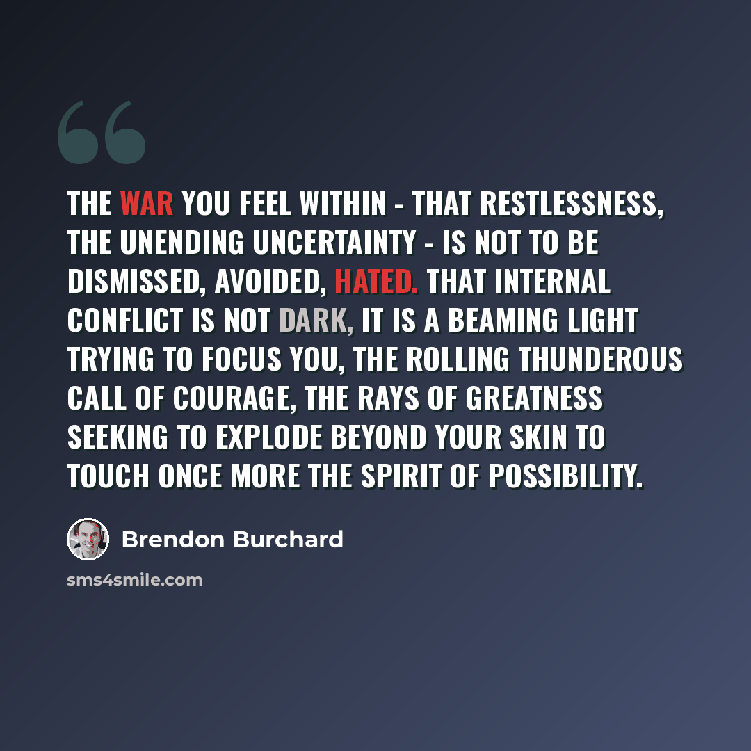 “The war you feel within - that restlessness, the unending uncertainty - is not to be dismissed, avoided, hated. That internal conflict is not dark, it is a beaming light trying to focus you, the rolling thunderous call of courage, the rays of greatness seeking to explode beyond your skin to touch…” quote by Brendon Burchard