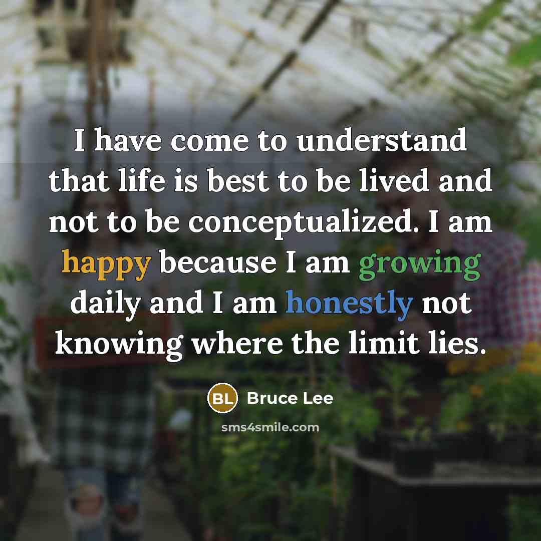“I have come to understand that life is best to be lived and not to be conceptualized. I am happy because I am growing daily and I am honestly not knowing where the limit lies.” quote by Bruce Lee