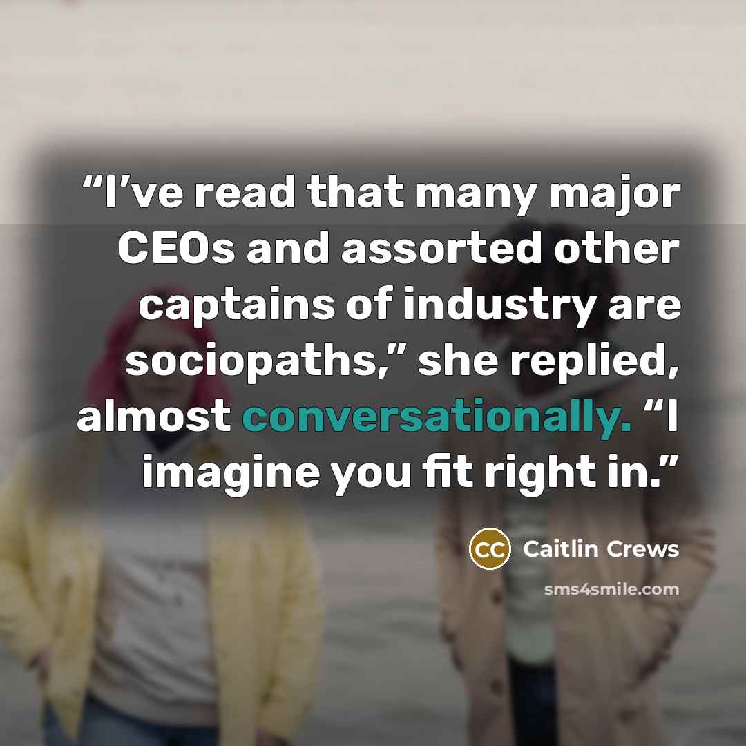 “I’ve read that many major CEOs and assorted other captains of industry are sociopaths,” she replied, almost conversationally. “I imagine you fit right in.” quote by Caitlin Crews