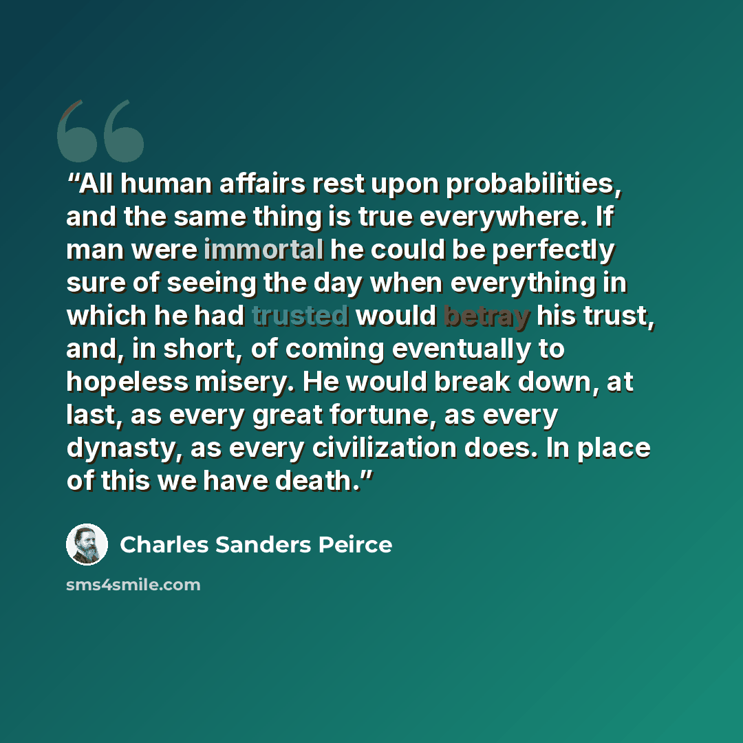 “All human affairs rest upon probabilities, and the same thing is true everywhere. If man were immortal he could be perfectly sure of seeing the day when everything in which he had trusted would betray his trust, and, in short, of coming eventually to hopeless misery. He would break down, at last…” quote by Charles Sanders Peirce
