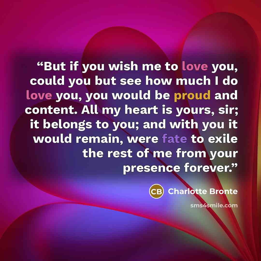 “But if you wish me to love you, could you but see how much I do love you, you would be proud and content. All my heart is yours, sir; it belongs to you; and with you it would remain, were fate to exile the rest of me from your presence forever.” quote by Charlotte Brontë