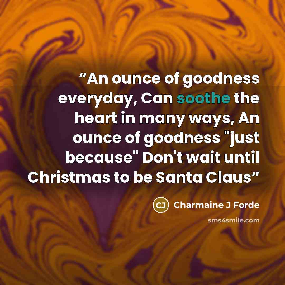“An ounce of goodness everyday, Can soothe the heart in many ways, An ounce of goodness "just because" Don't wait until Christmas to be Santa Claus” quote by Charmaine J Forde