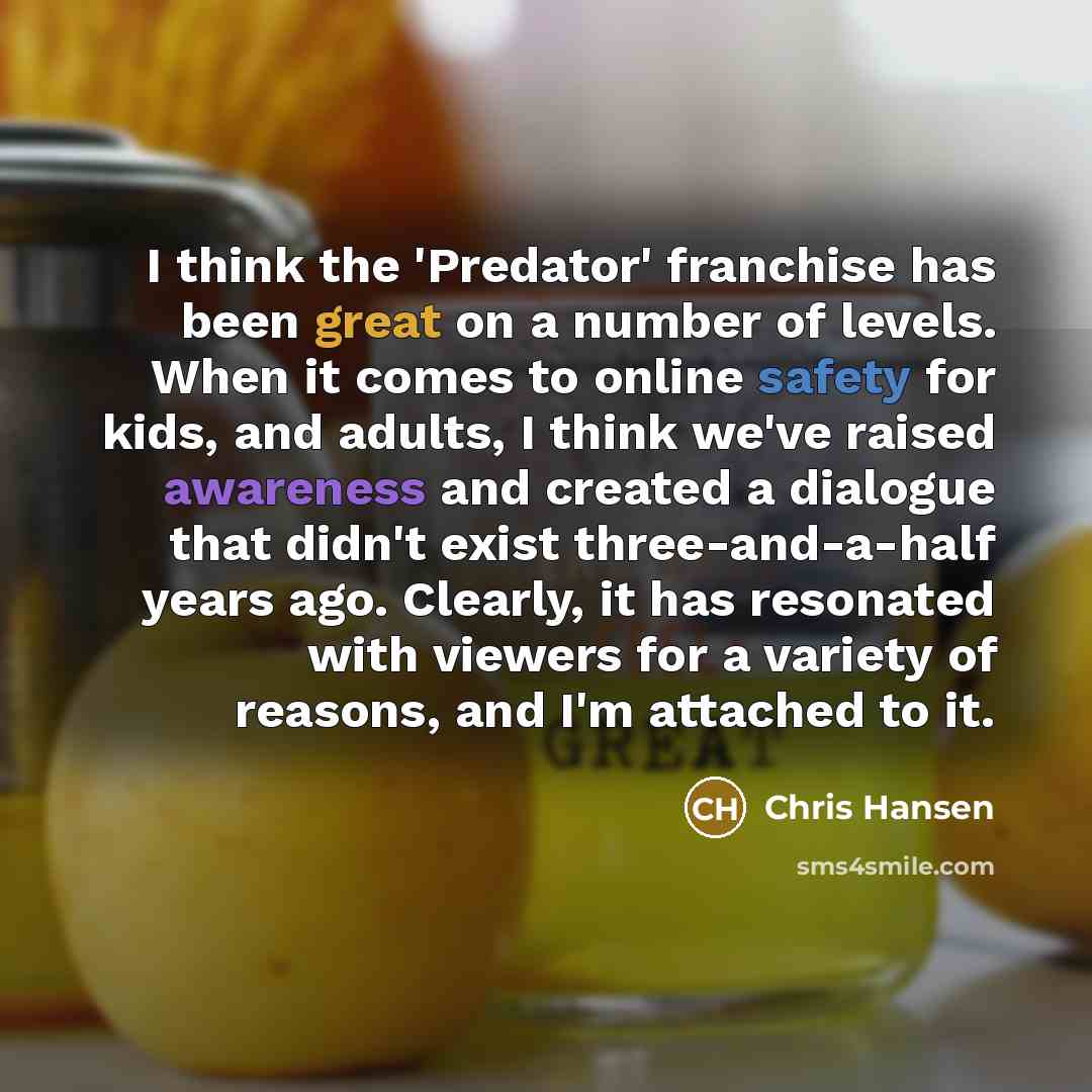 “I think the 'Predator' franchise has been great on a number of levels. When it comes to online safety for kids, and adults, I think we've raised awareness and created a dialogue that didn't exist three-and-a-half years ago. Clearly, it has resonated with viewers for a variety of reasons, and I'm…” quote by Chris Hansen