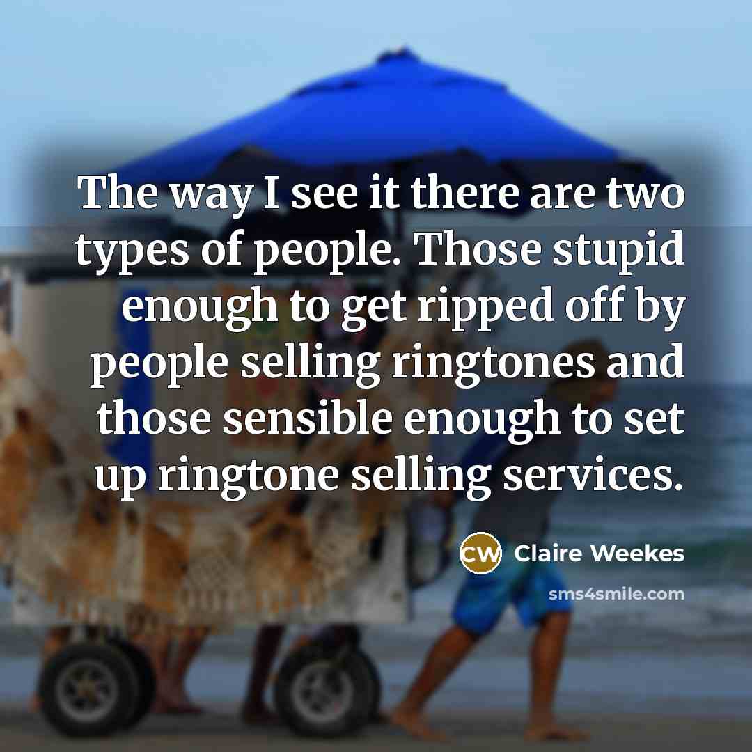 “The way I see it there are two types of people. Those stupid enough to get ripped off by people selling ringtones and those sensible enough to set up ringtone selling services.” quote by Claire Weekes