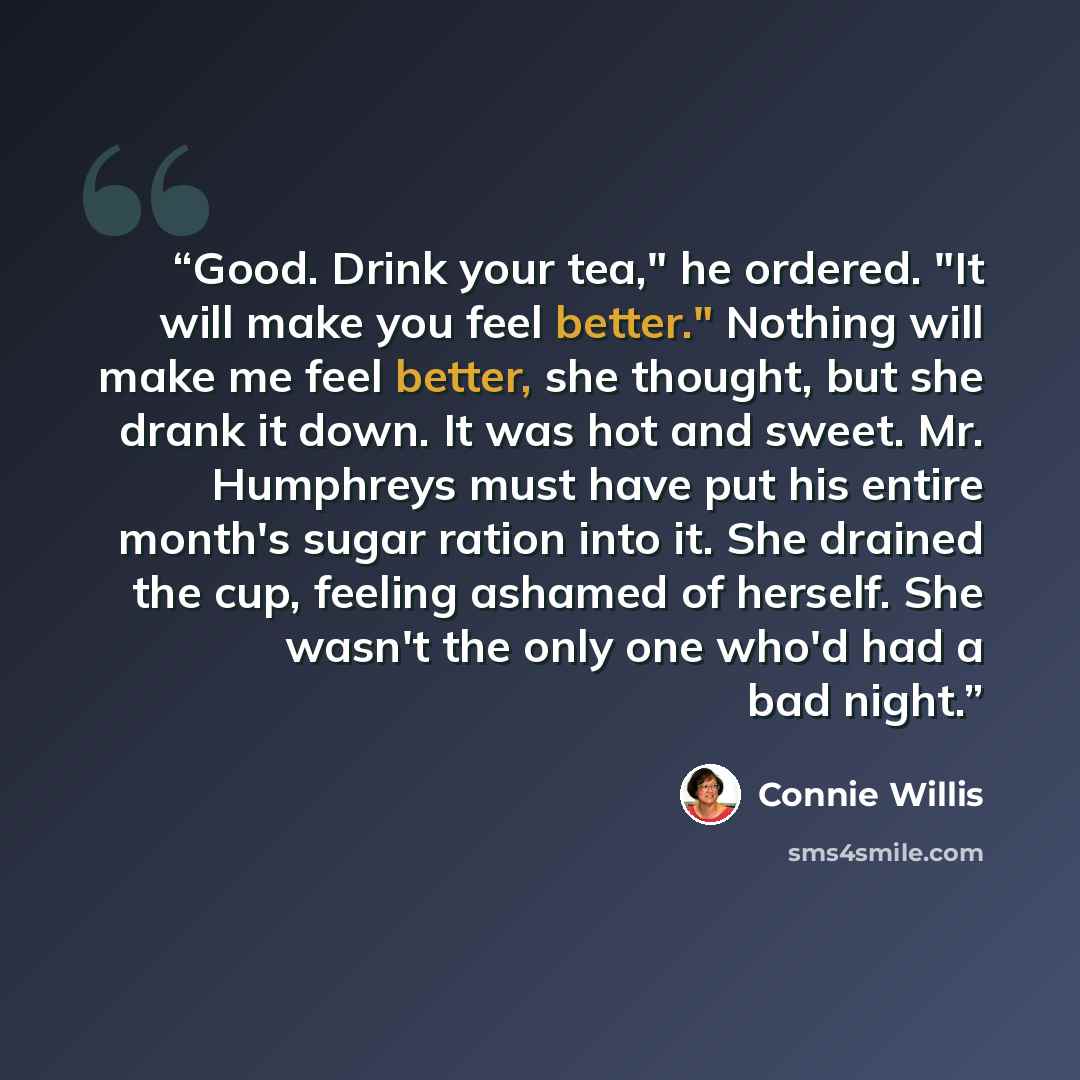 “Good. Drink your tea," he ordered. "It will make you feel better." Nothing will make me feel better, she thought, but she drank it down. It was hot and sweet. Mr. Humphreys must have put his entire month's sugar ration into it. She drained the cup, feeling ashamed of herself. She wasn't the only…” quote by Connie Willis