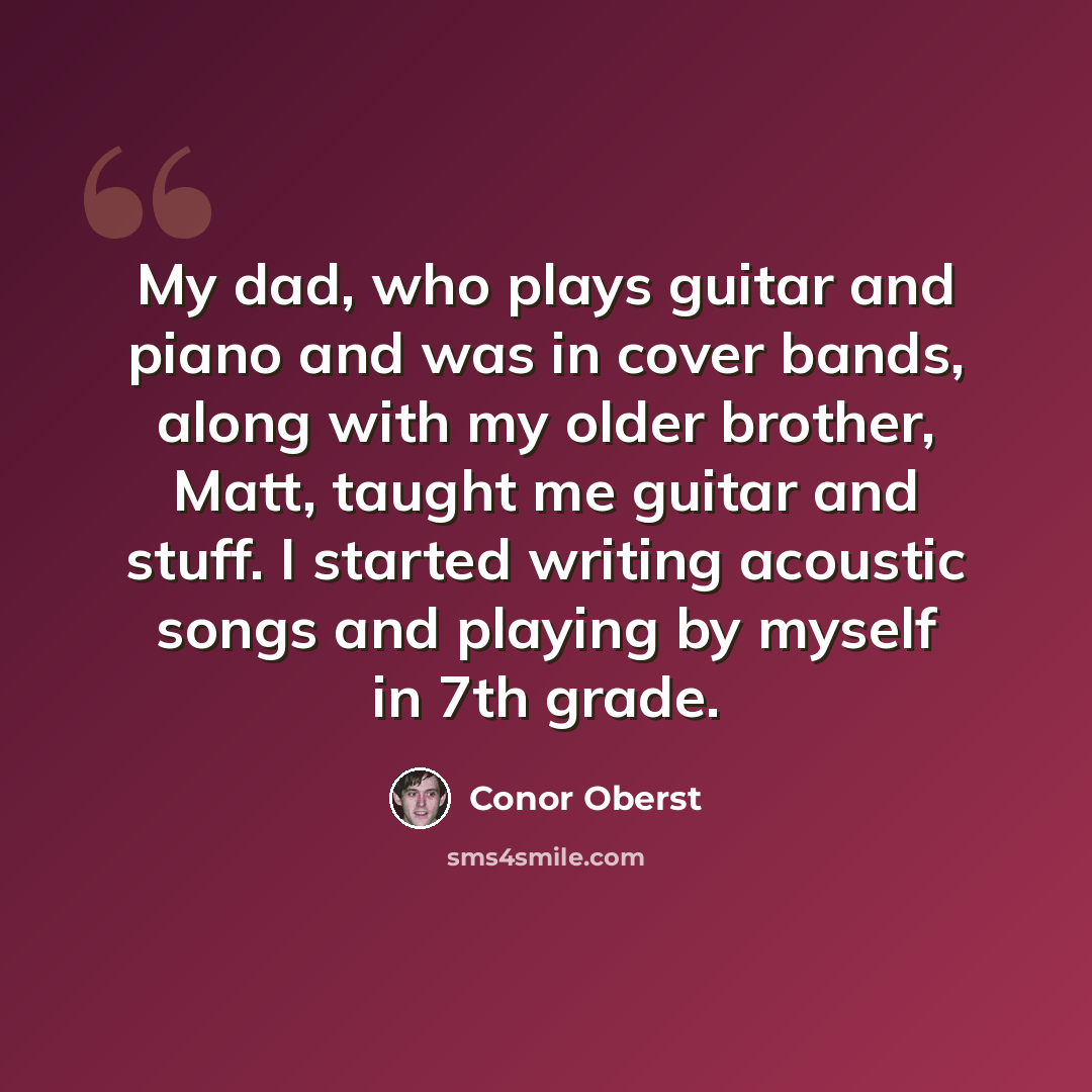 “My dad, who plays guitar and piano and was in cover bands, along with my older brother, Matt, taught me guitar and stuff. I started writing acoustic songs and playing by myself in 7th grade.” quote by Conor Oberst