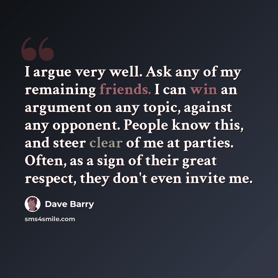 “I argue very well. Ask any of my remaining friends. I can win an argument on any topic, against any opponent. People know this, and steer clear of me at parties. Often, as a sign of their great respect, they don't even invite me.” quote by Dave Barry