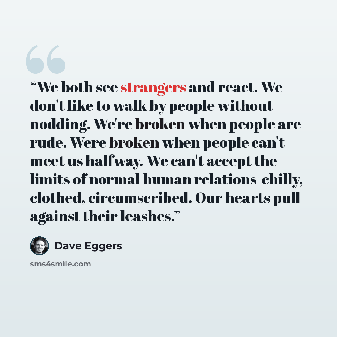 “We both see strangers and react. We don't like to walk by people without nodding. We're broken when people are rude. Were broken when people can't meet us halfway. We can't accept the limits of normal human relations-chilly, clothed, circumscribed. Our hearts pull against their leashes.” quote by Dave Eggers