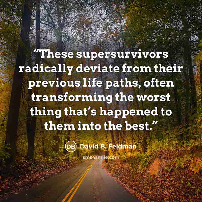 “These supersurvivors radically deviate from their previous life paths, often transforming the worst thing that’s happened to them into the best.” quote by David B. Feldman