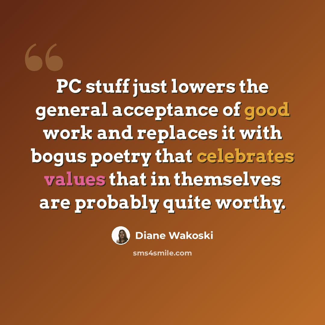 “PC stuff just lowers the general acceptance of good work and replaces it with bogus poetry that celebrates values that in themselves are probably quite worthy.” quote by Diane Wakoski