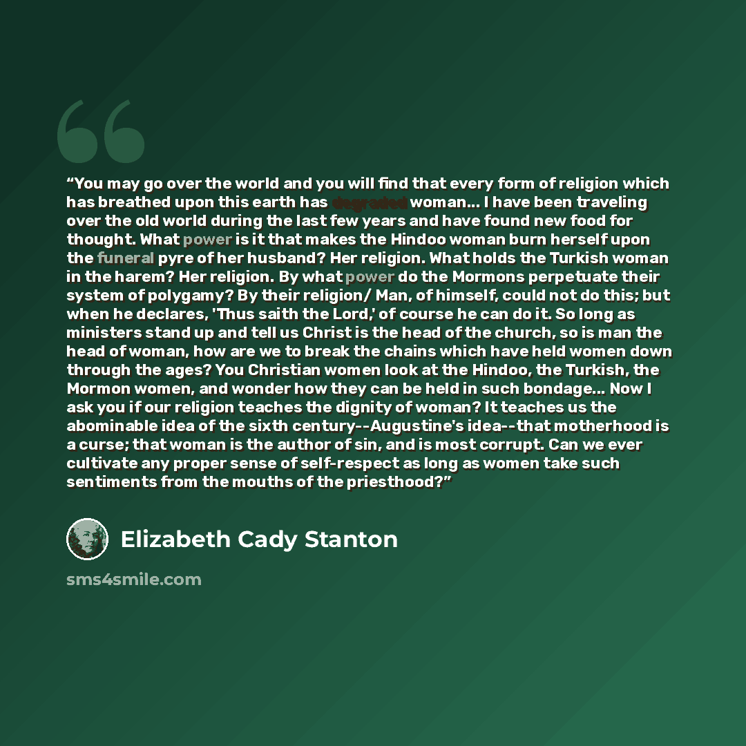 “You may go over the world and you will find that every form of religion which has breathed upon this earth has degraded woman... I have been traveling over the old world during the last few years and have found new food for thought. What power is it that makes the Hindoo woman burn herself upon…” quote by Elizabeth Cady Stanton