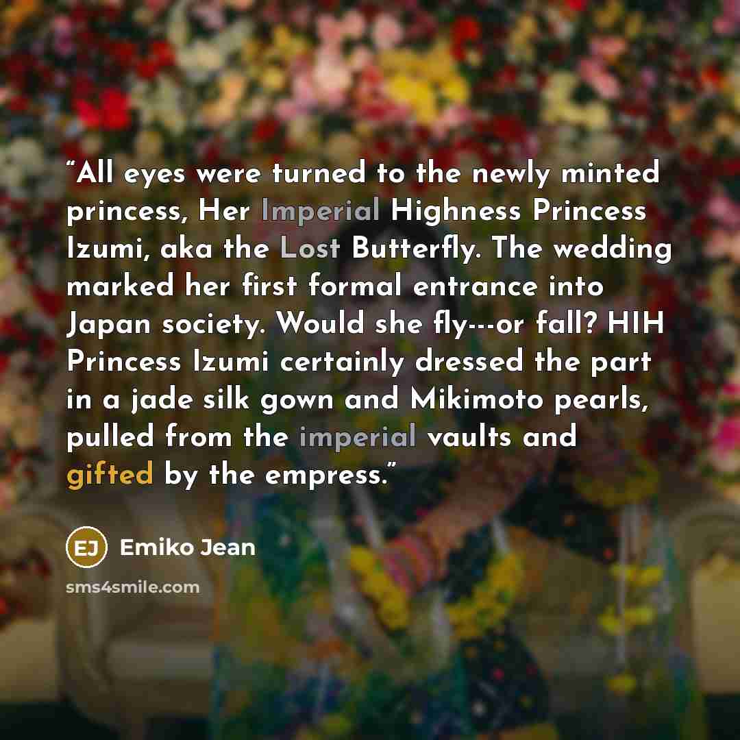 “All eyes were turned to the newly minted princess, Her Imperial Highness Princess Izumi, aka the Lost Butterfly. The wedding marked her first formal entrance into Japan society. Would she fly---or fall? HIH Princess Izumi certainly dressed the part in a jade silk gown and Mikimoto pearls, pulled…” quote by Emiko Jean
