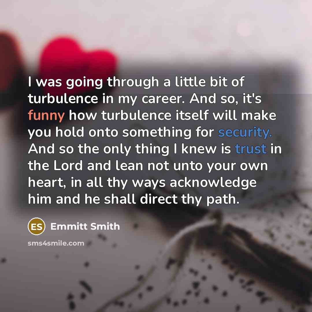 “I was going through a little bit of turbulence in my career. And so, it's funny how turbulence itself will make you hold onto something for security. And so the only thing I knew is trust in the Lord and lean not unto your own heart, in all thy ways acknowledge him and he shall direct thy path.” quote by Emmitt Smith