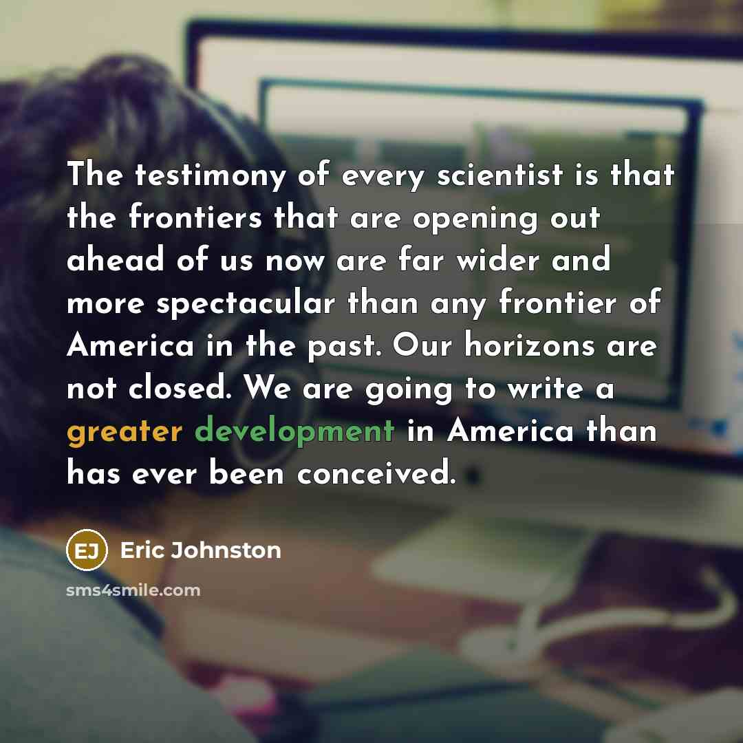 “The testimony of every scientist is that the frontiers that are opening out ahead of us now are far wider and more spectacular than any frontier of America in the past. Our horizons are not closed. We are going to write a greater development in America than has ever been conceived.” quote by Eric Johnston