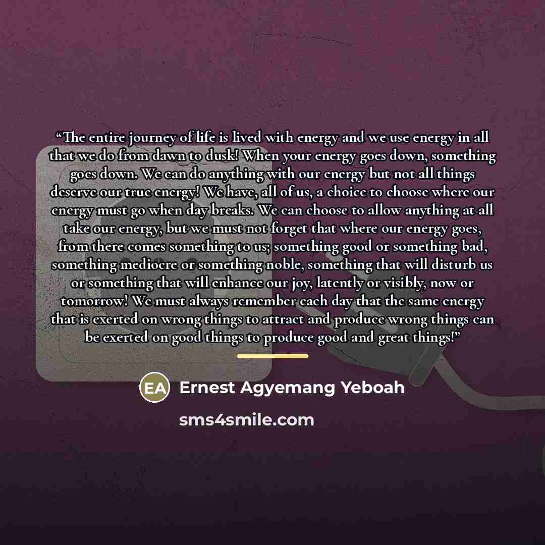 “The entire journey of life is lived with energy and we use energy in all that we do from dawn to dusk! When your energy goes down, something goes down. We can do anything with our energy but not all things deserve our true energy! We have, all of us, a choice to choose where our energy must go…” quote by Ernest Agyemang Yeboah