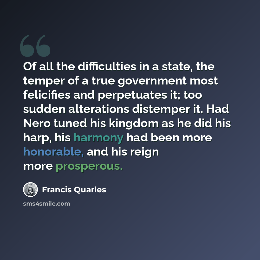 “Of all the difficulties in a state, the temper of a true government most felicifies and perpetuates it; too sudden alterations distemper it. Had Nero tuned his kingdom as he did his harp, his harmony had been more honorable, and his reign more prosperous.” quote by Francis Quarles