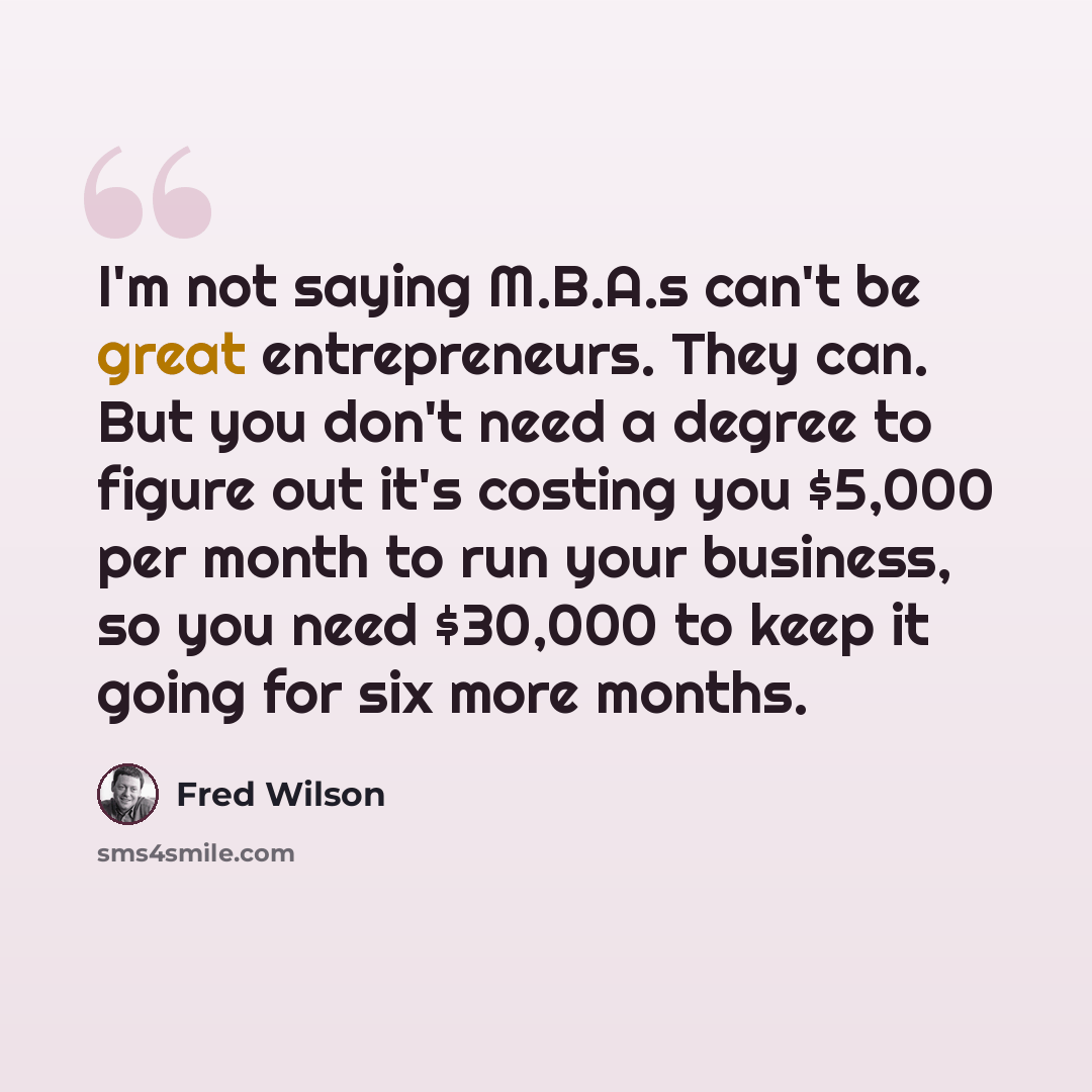 “I'm not saying M.B.A.s can't be great entrepreneurs. They can. But you don't need a degree to figure out it's costing you $5,000 per month to run your business, so you need $30,000 to keep it going for six more months.” quote by Fred Wilson