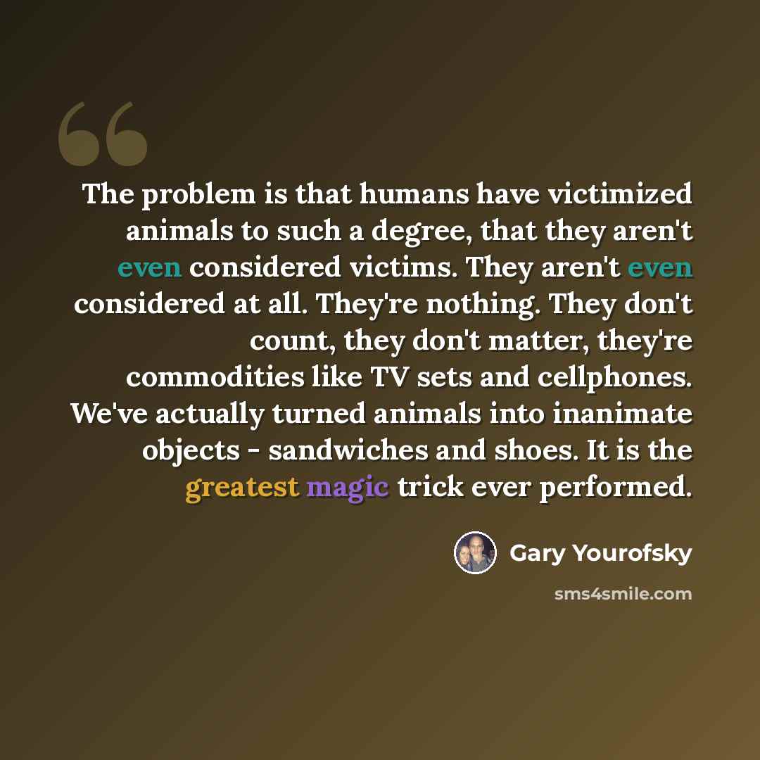 “The problem is that humans have victimized animals to such a degree, that they aren't even considered victims. They aren't even considered at all. They're nothing. They don't count, they don't matter, they're commodities like TV sets and cellphones. We've actually turned animals into inanimate…” quote by Gary Yourofsky