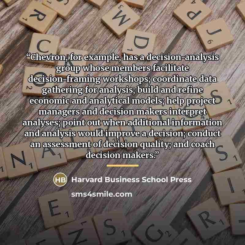 “Chevron, for example, has a decision-analysis group whose members facilitate decision-framing workshops; coordinate data gathering for analysis; build and refine economic and analytical models; help project managers and decision makers interpret analyses; point out when additional information and…” quote by Harvard Business School Press