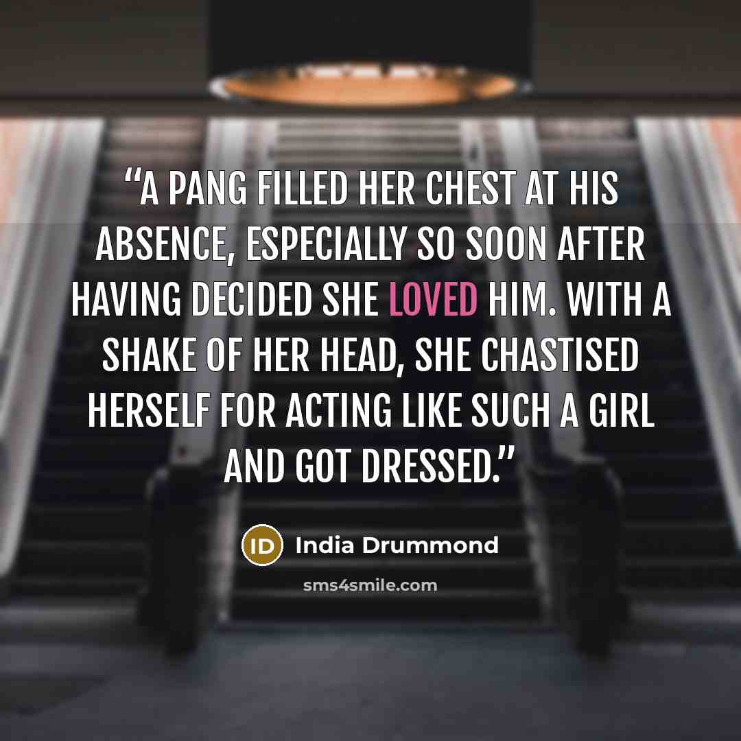“A pang filled her chest at his absence, especially so soon after having decided she loved him. With a shake of her head, she chastised herself for acting like such a girl and got dressed.” quote by India Drummond