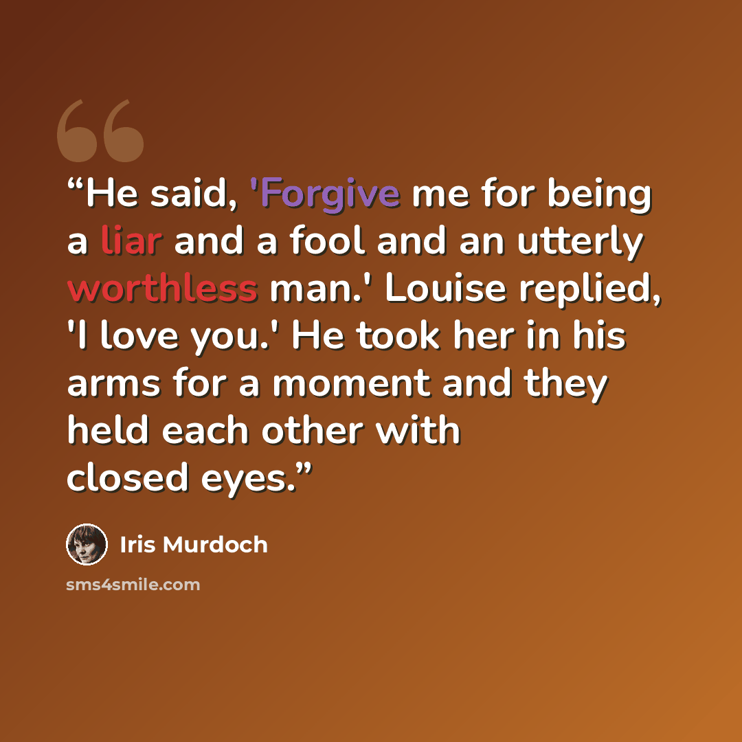 “He said, 'Forgive me for being a liar and a fool and an utterly worthless man.' Louise replied, 'I love you.' He took her in his arms for a moment and they held each other with closed eyes.” quote by Iris Murdoch