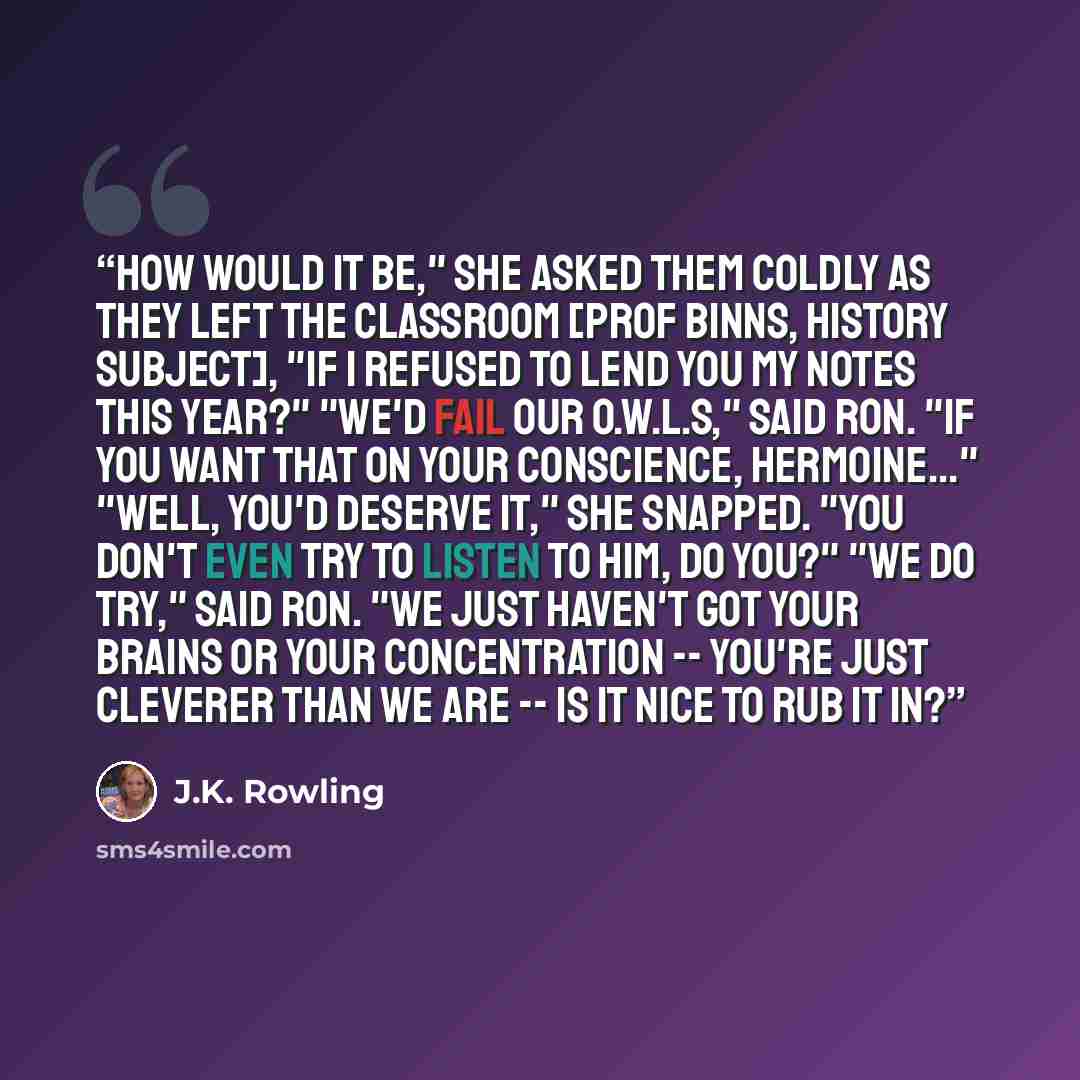 “How would it be," she asked them coldly as they left the classroom [Prof Binns, History subject], "if I refused to lend you my notes this year?" "We'd fail our O.W.L.s," said Ron. "If you want that on your conscience, Hermoine..." "Well, you'd deserve it," she snapped. "You don't even try to…” quote by J.K. Rowling