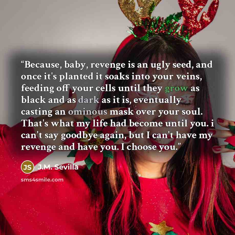 “Because, baby, revenge is an ugly seed, and once it's planted it soaks into your veins, feeding off your cells until they grow as black and as dark as it is, eventually casting an ominous mask over your soul. That's what my life had become until you. i can't say goodbye again, but I can't have my…” quote by J.M. Sevilla