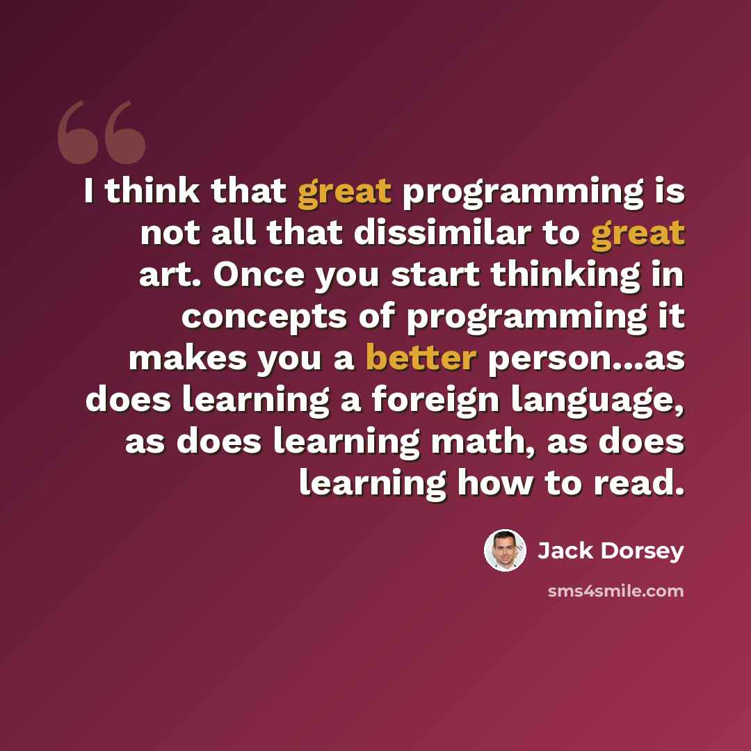 “I think that great programming is not all that dissimilar to great art. Once you start thinking in concepts of programming it makes you a better person...as does learning a foreign language, as does learning math, as does learning how to read.” quote by Jack Dorsey