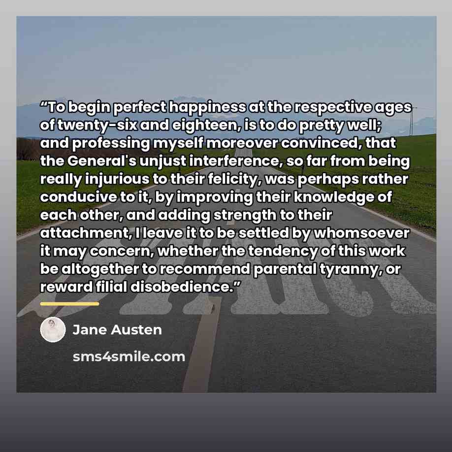 “To begin perfect happiness at the respective ages of twenty-six and eighteen, is to do pretty well; and professing myself moreover convinced, that the General's unjust interference, so far from being really injurious to their felicity, was perhaps rather conducive to it, by improving their…” quote by Jane Austen
