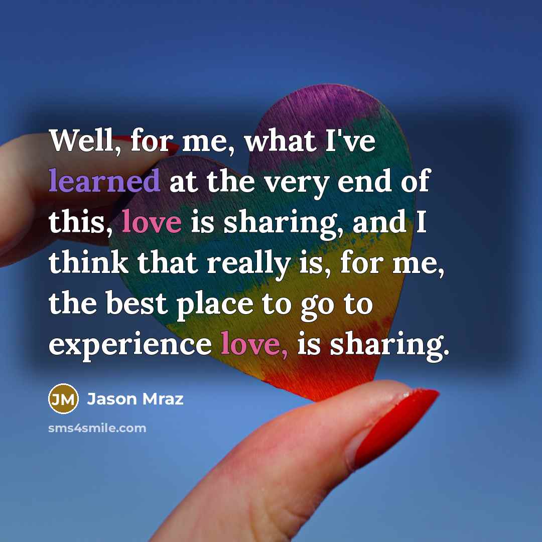 “Well, for me, what I've learned at the very end of this, love is sharing, and I think that really is, for me, the best place to go to experience love, is sharing.” quote by Jason Mraz