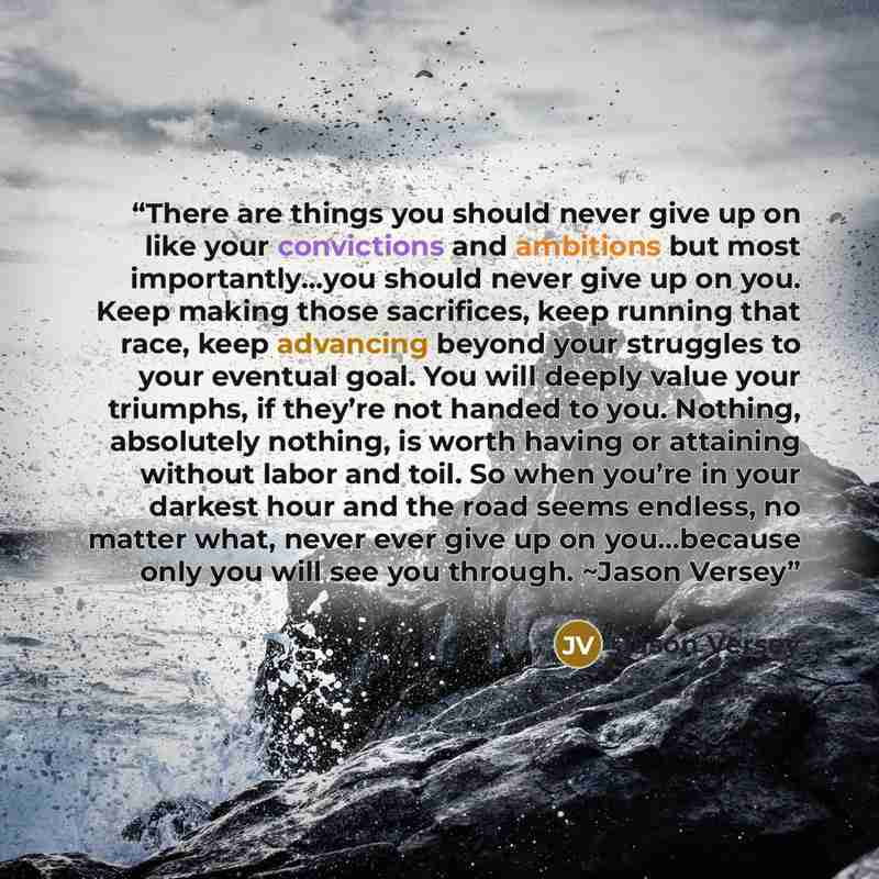 “There are things you should never give up on like your convictions and ambitions but most importantly…you should never give up on you. Keep making those sacrifices, keep running that race, keep advancing beyond your struggles to your eventual goal. You will deeply value your triumphs, if they’re…” quote by Jason Versey